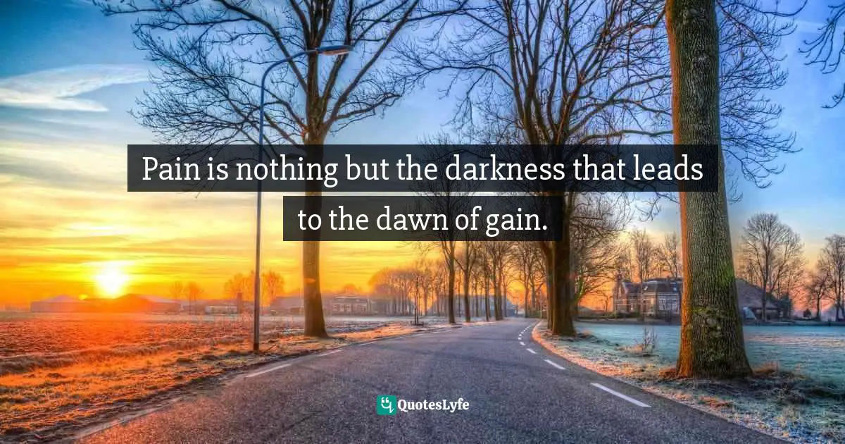 Pain is nothing but the darkness that leads to the dawn of gain.