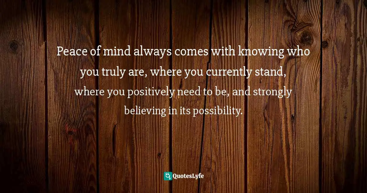 Peace of mind always comes with knowing who you truly are, where you currently stand, where you positively need to be, and strongly believing in its possibility.
