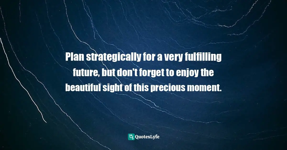 Strategically Quotes: "Plan strategically for a very fulfilling future, but don't forget to enjoy the beautiful sight of this precious moment."