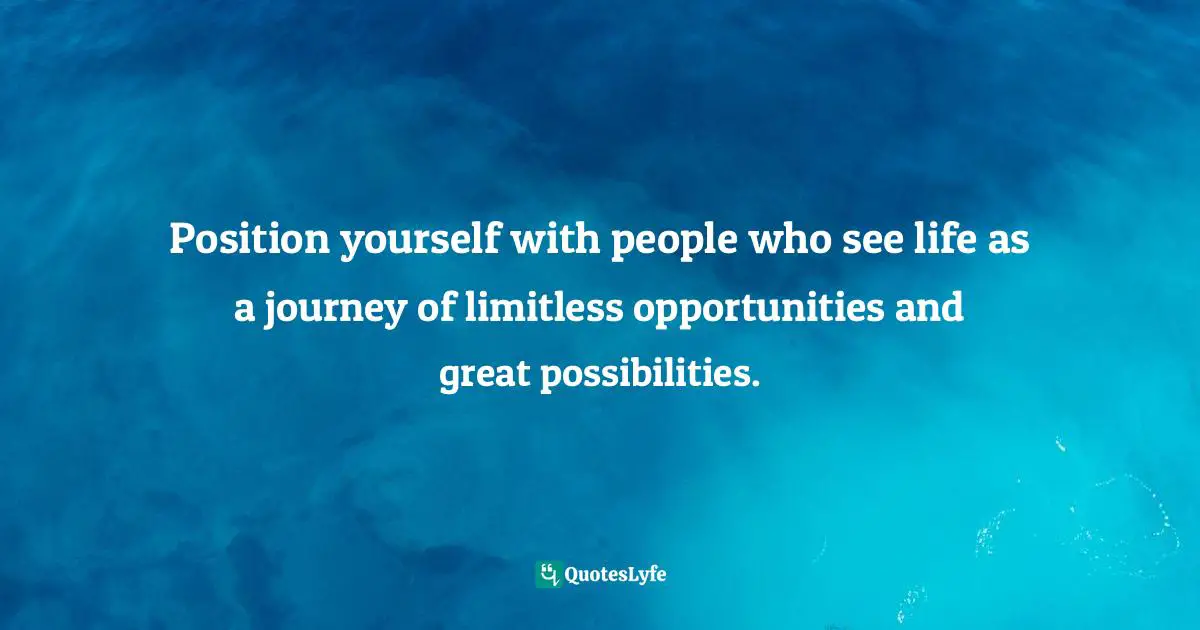 Position yourself with people who see life as a journey of limitless opportunities and great possibilities.