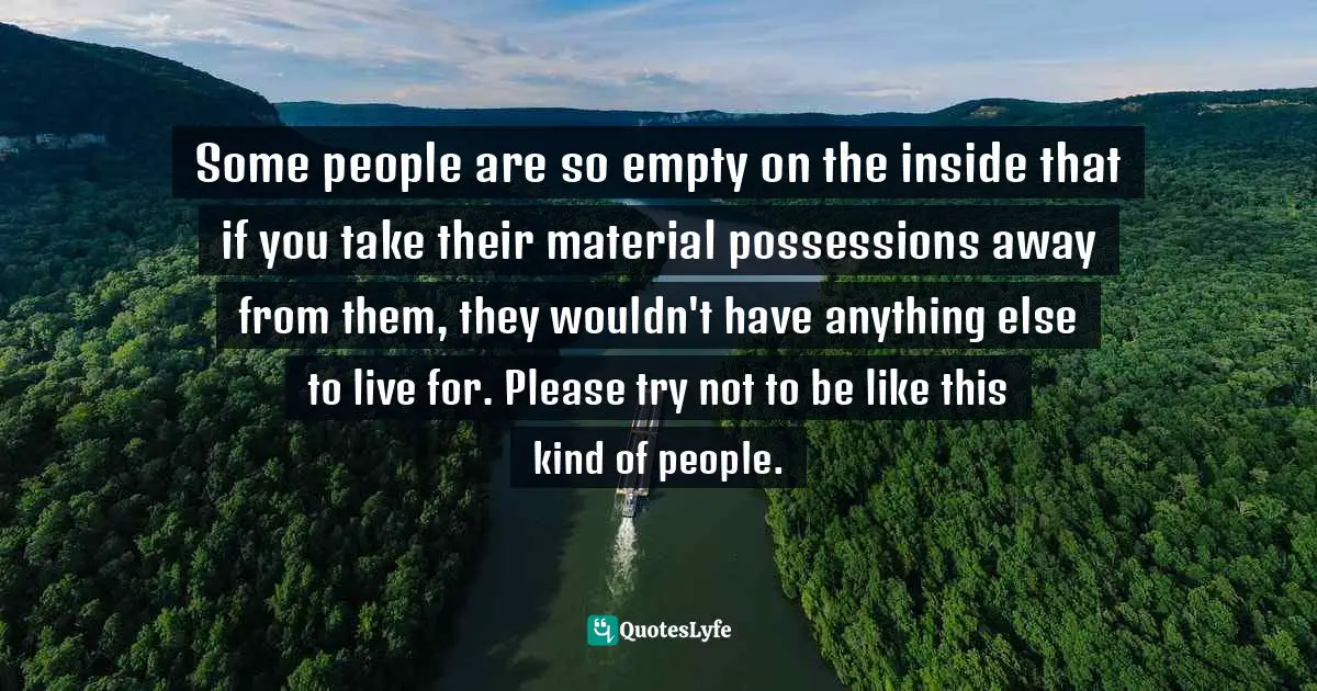 Some people are so empty on the inside that if you take their material possessions away from them, they wouldn't have anything else to live for. Please try not to be like this kind of people.