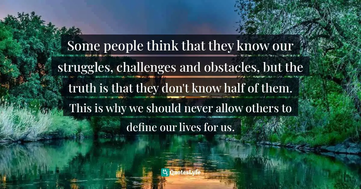 Some people think that they know our struggles, challenges and obstacles, but the truth is that they don't know half of them. This is why we should never allow others to define our lives for us.