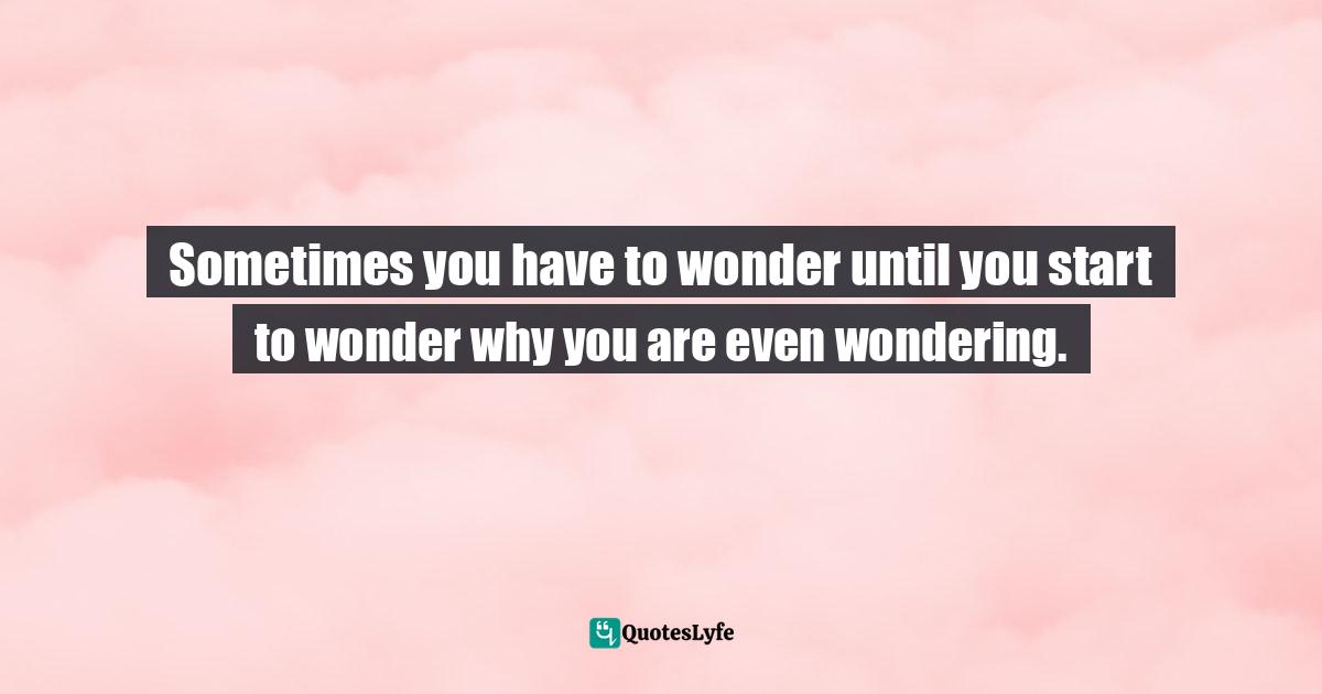 Sometimes you have to wonder until you start to wonder why you are even wondering.