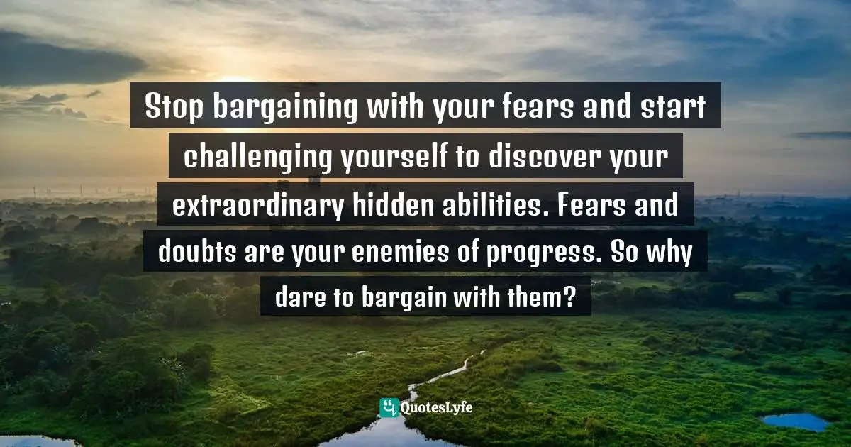 Enemies Of Progress Quotes: "Stop bargaining with your fears and start challenging yourself to discover your extraordinary hidden abilities. Fears and doubts are your enemies of progress. So why dare to bargain with them?"