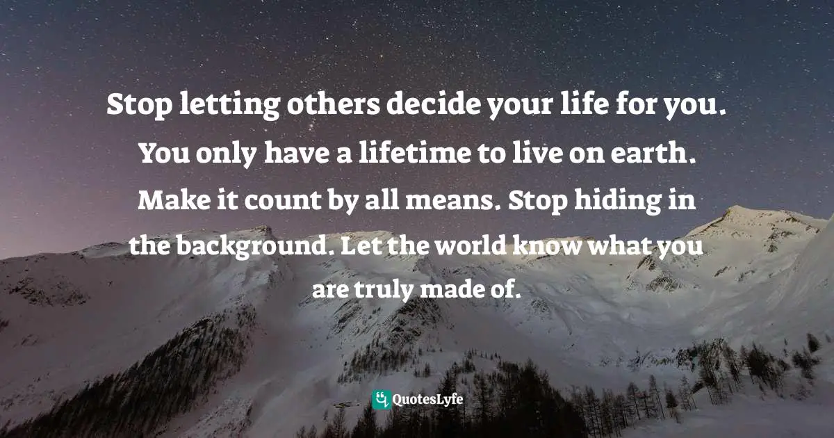 Stop letting others decide your life for you. You only have a lifetime to live on earth. Make it count by all means. Stop hiding in the background. Let the world know what you are truly made of.