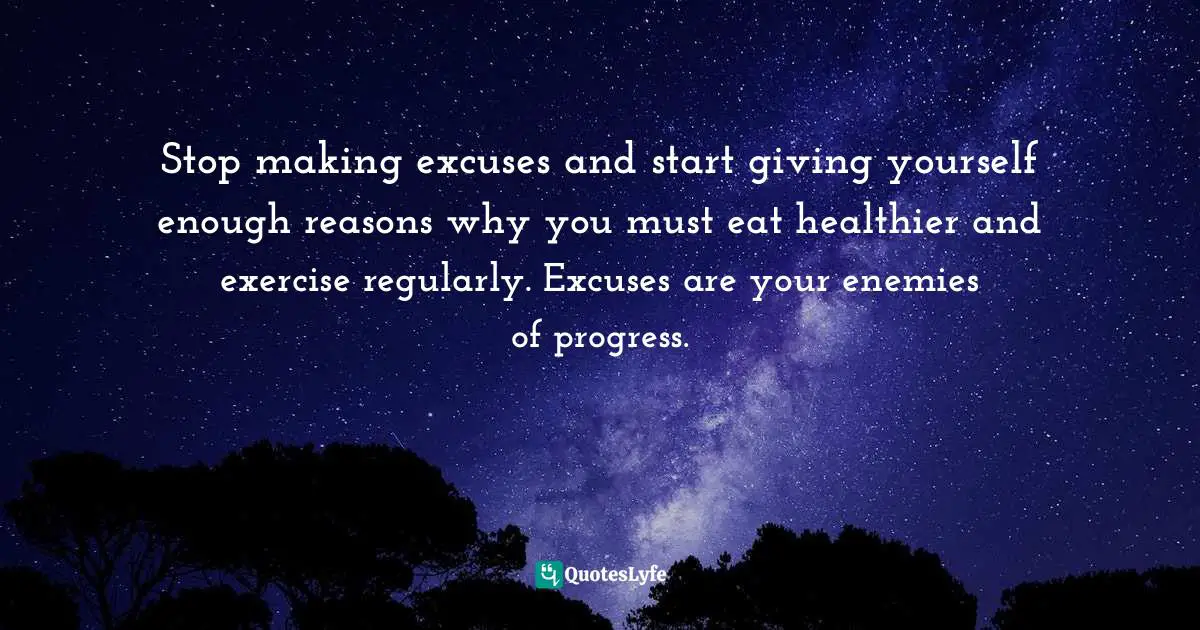 Stop making excuses and start giving yourself enough reasons why you must eat healthier and exercise regularly. Excuses are your enemies of progress.