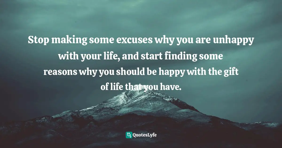 Stop making some excuses why you are unhappy with your life, and start finding some reasons why you should be happy with the gift of life that you have.