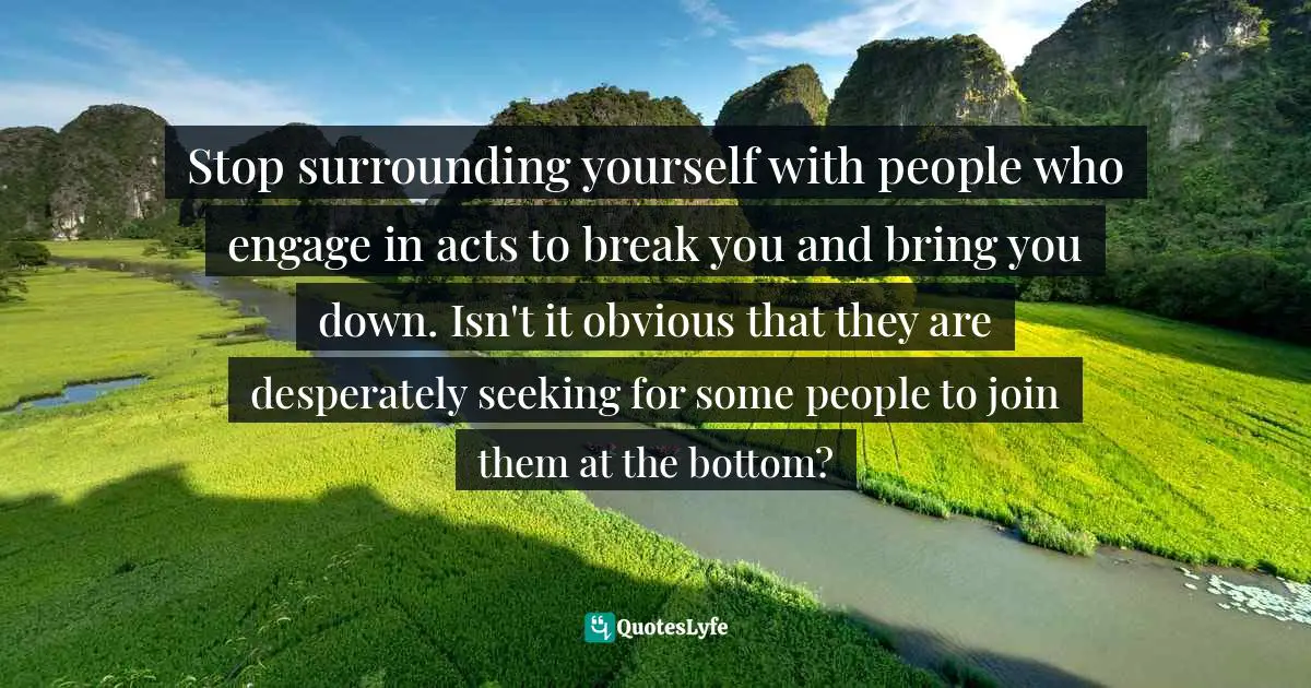 Stop surrounding yourself with people who engage in acts to break you and bring you down. Isn't it obvious that they are desperately seeking for some people to join them at the bottom?
