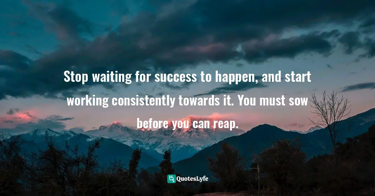 Stop waiting for success to happen, and start working consistently towards it. You must sow before you can reap.
