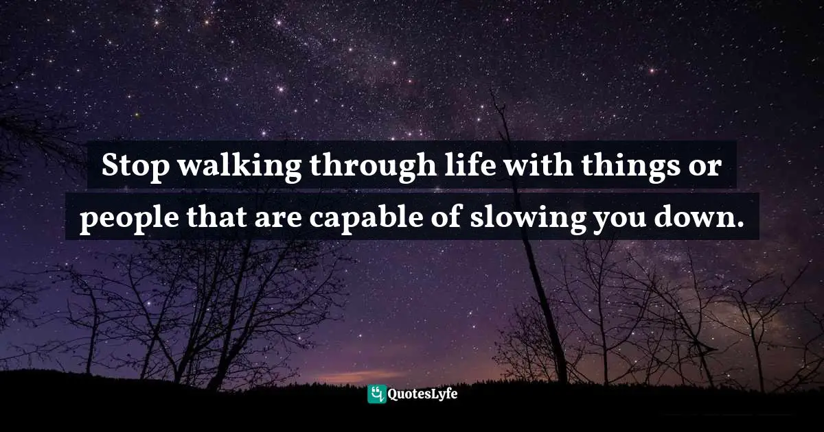 Stop walking through life with things or people that are capable of slowing you down.