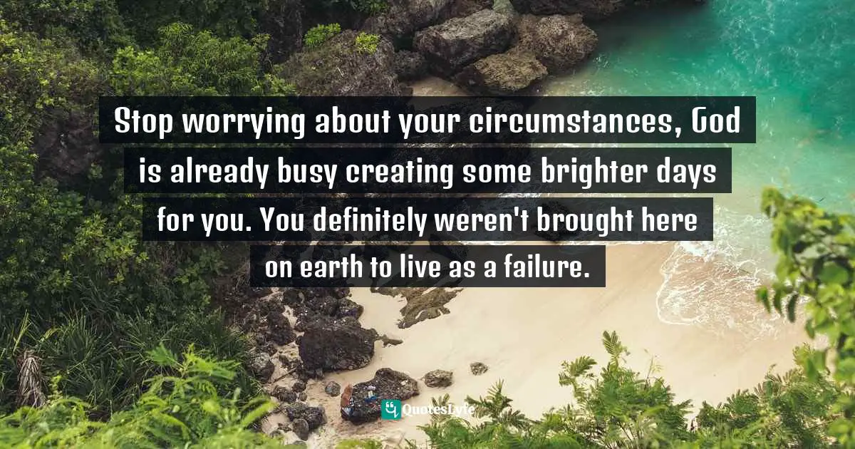 Your Circumstances Quotes: "Stop worrying about your circumstances, God is already busy creating some brighter days for you. You definitely weren't brought here on earth to live as a failure."