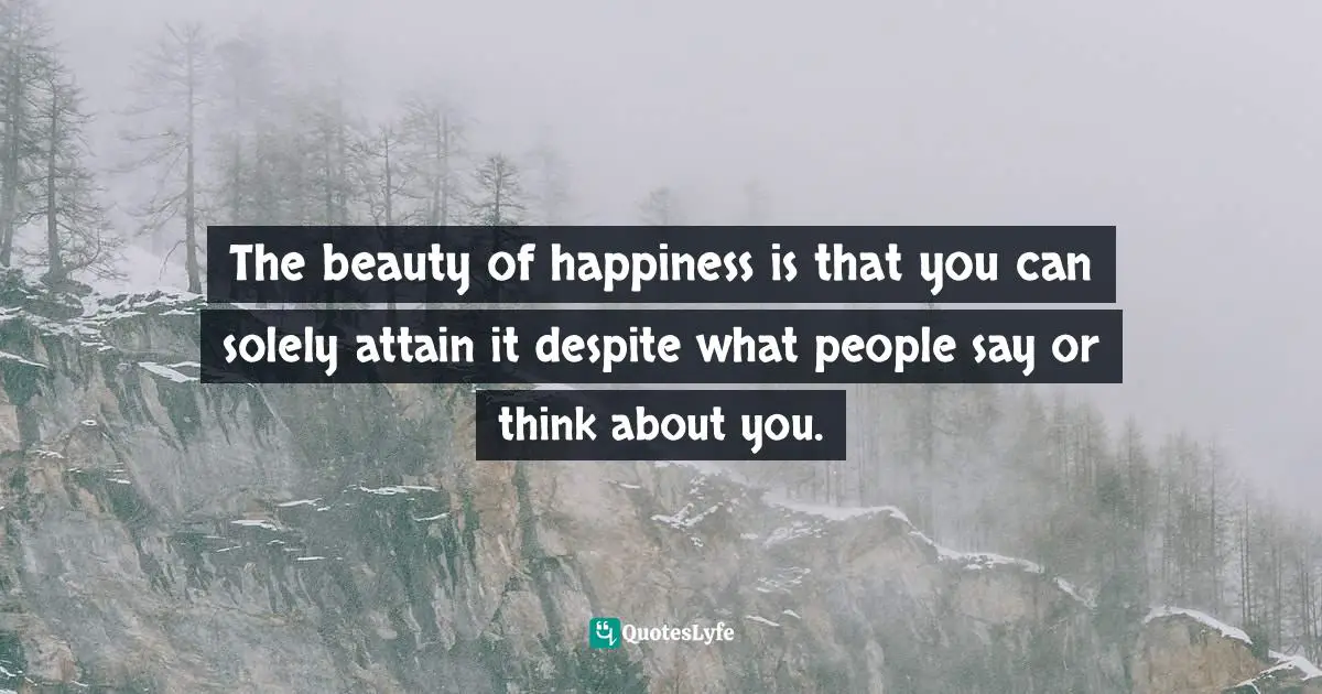 The beauty of happiness is that you can solely attain it despite what people say or think about you.