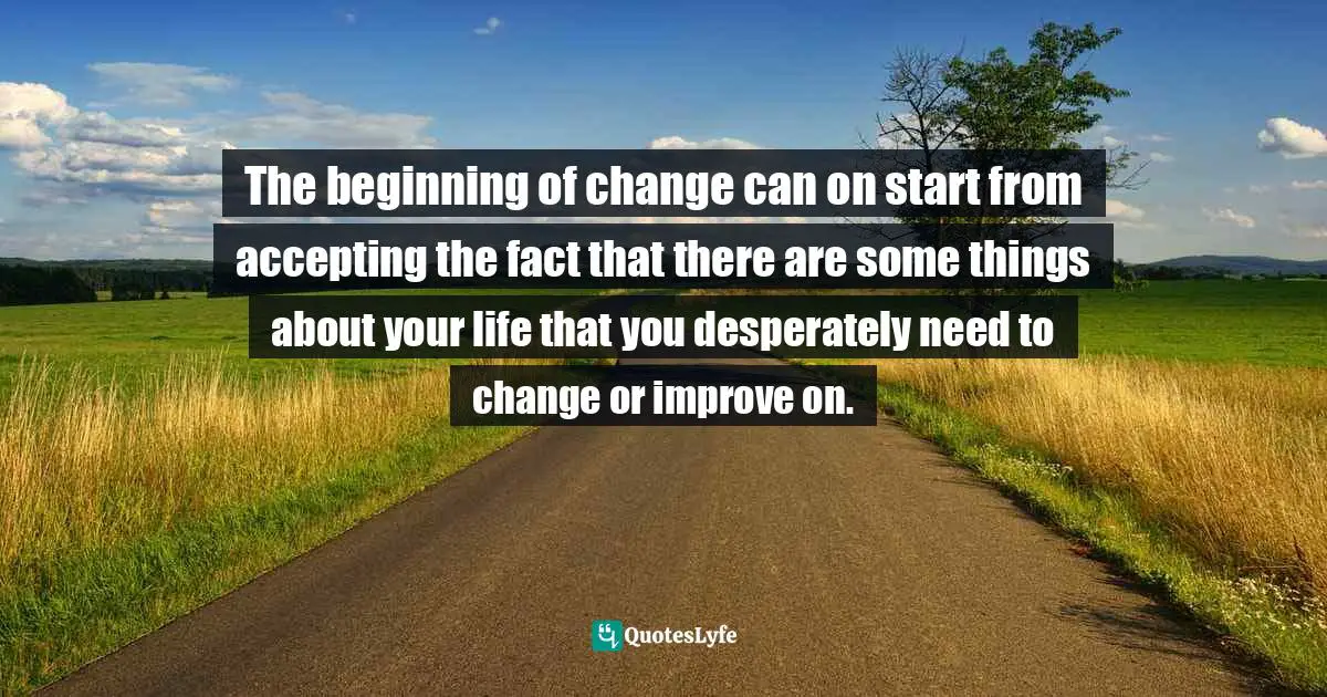 The beginning of change can on start from accepting the fact that there are some things about your life that you desperately need to change or improve on.
