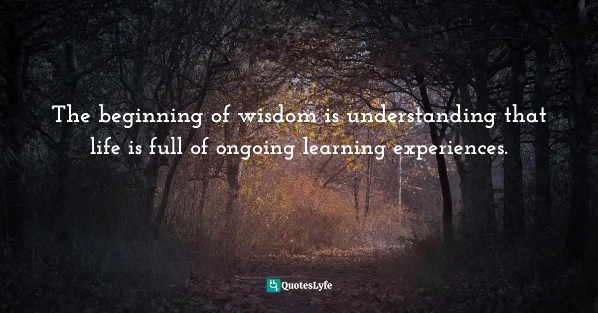 The beginning of wisdom is understanding that life is full of ongoing learning experiences.