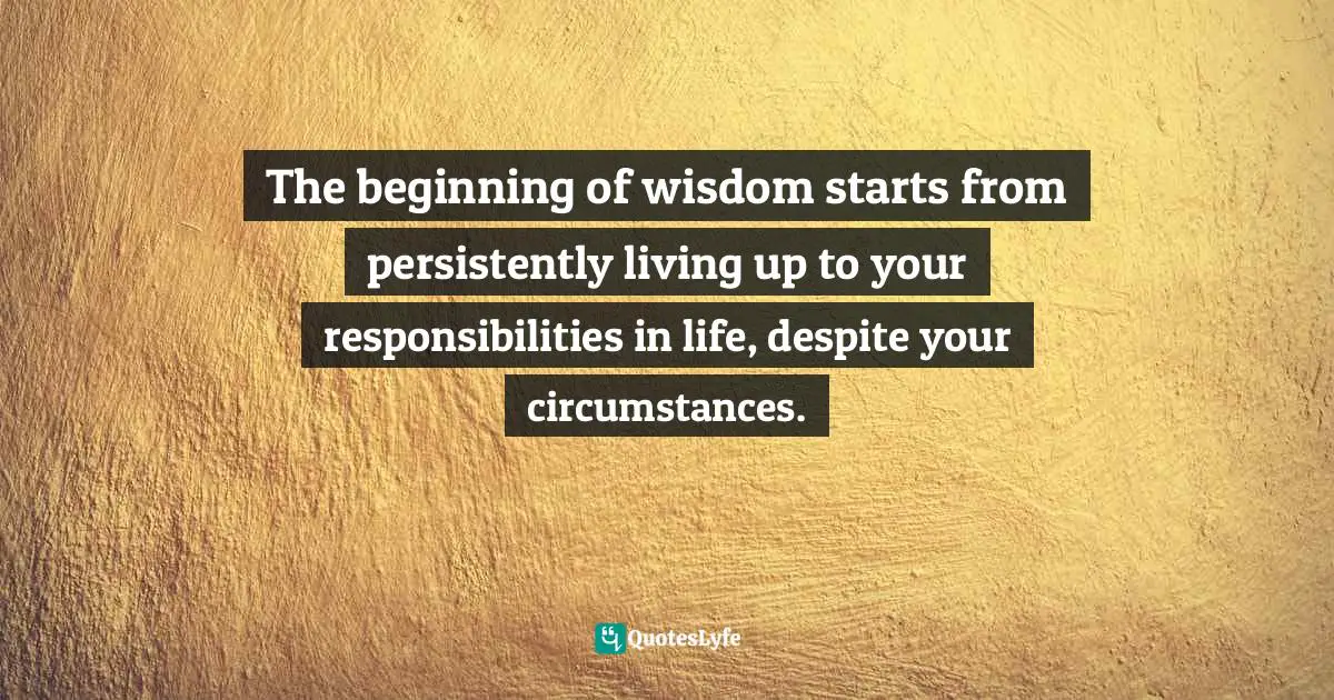 The beginning of wisdom starts from persistently living up to your responsibilities in life, despite your circumstances.