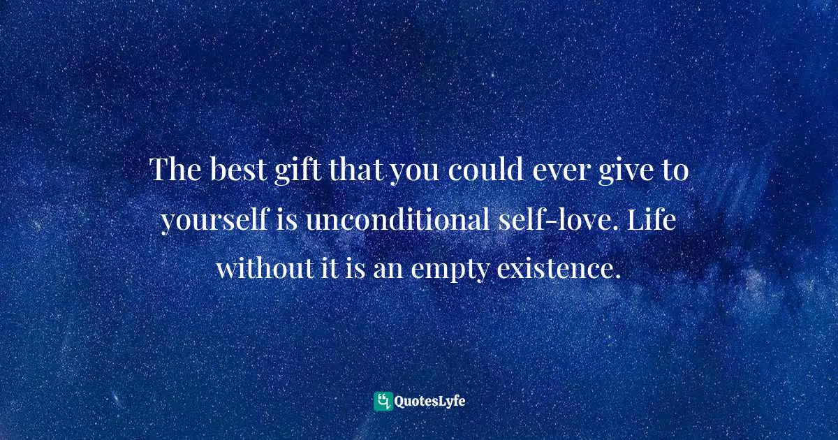 The best gift that you could ever give to yourself is unconditional self-love. Life without it is an empty existence.
