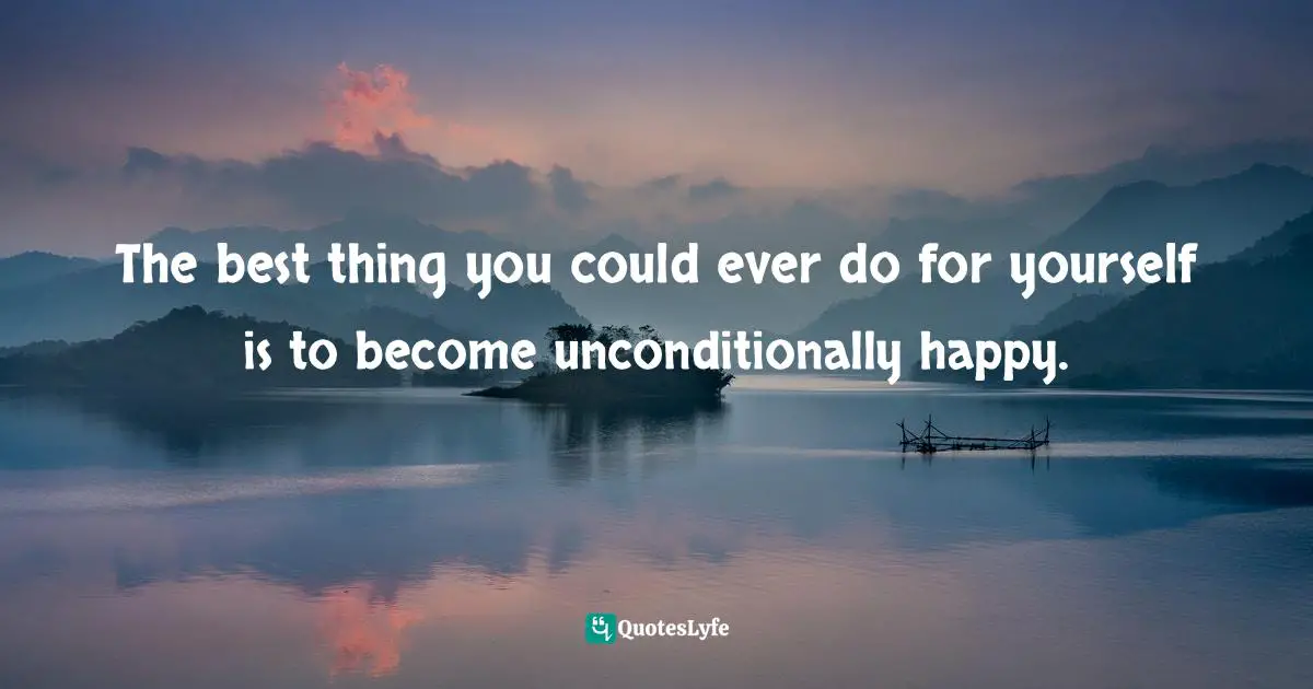 The best thing you could ever do for yourself is to become unconditionally happy.