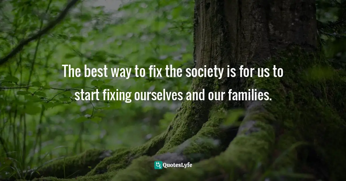 The best way to fix the society is for us to start fixing ourselves and our families.