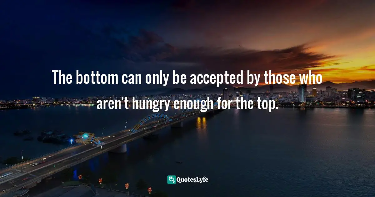 The bottom can only be accepted by those who aren't hungry enough for the top.