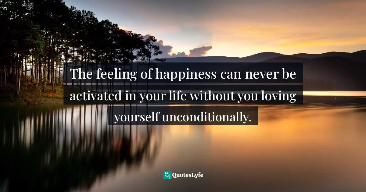 The feeling of happiness can never be activated in your life without you loving yourself unconditionally.