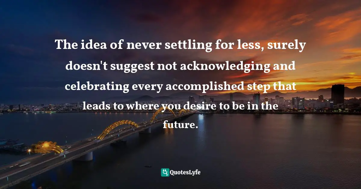 Settling For Less Quotes: "The idea of never settling for less, surely doesn't suggest not acknowledging and celebrating every accomplished step that leads to where you desire to be in the future."