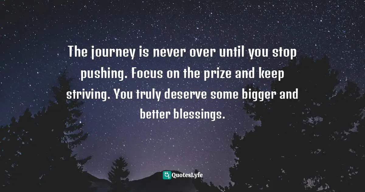 Don T Stop Quotes: "The journey is never over until you stop pushing. Focus on the prize and keep striving. You truly deserve some bigger and better blessings."