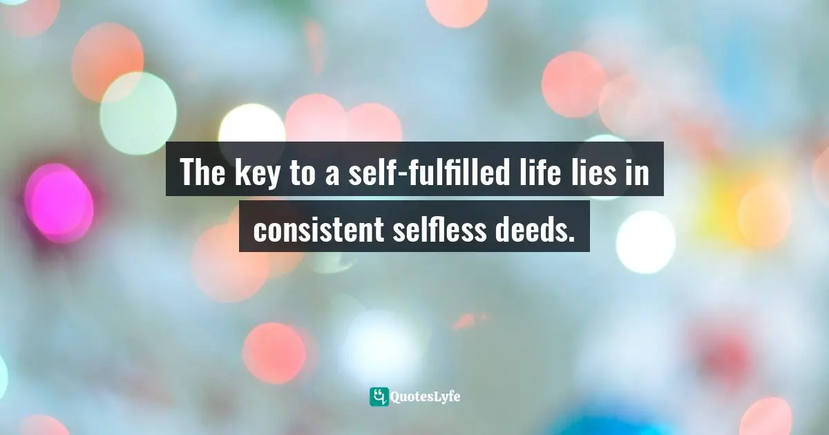 The key to a self-fulfilled life lies in consistent selfless deeds.