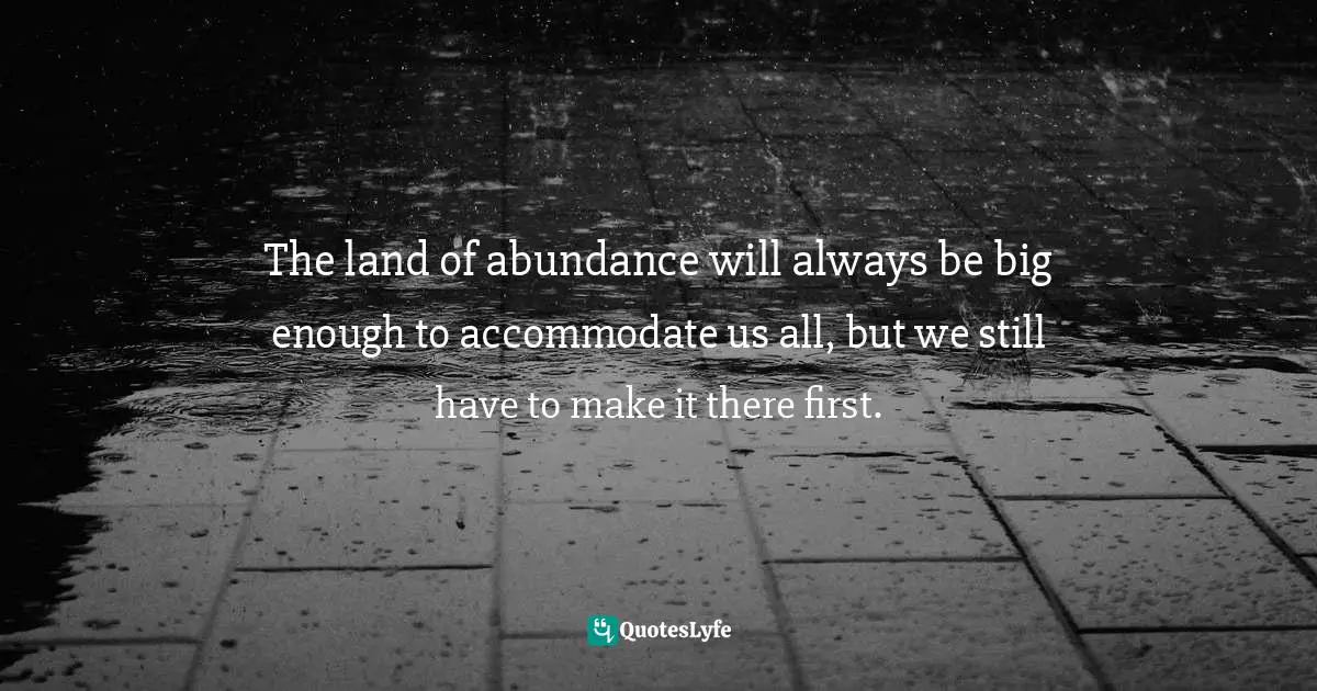 The land of abundance will always be big enough to accommodate us all, but we still have to make it there first.