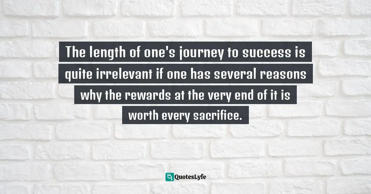 The length of one's journey to success is quite irrelevant if one has several reasons why the rewards at the very end of it is worth every sacrifice.