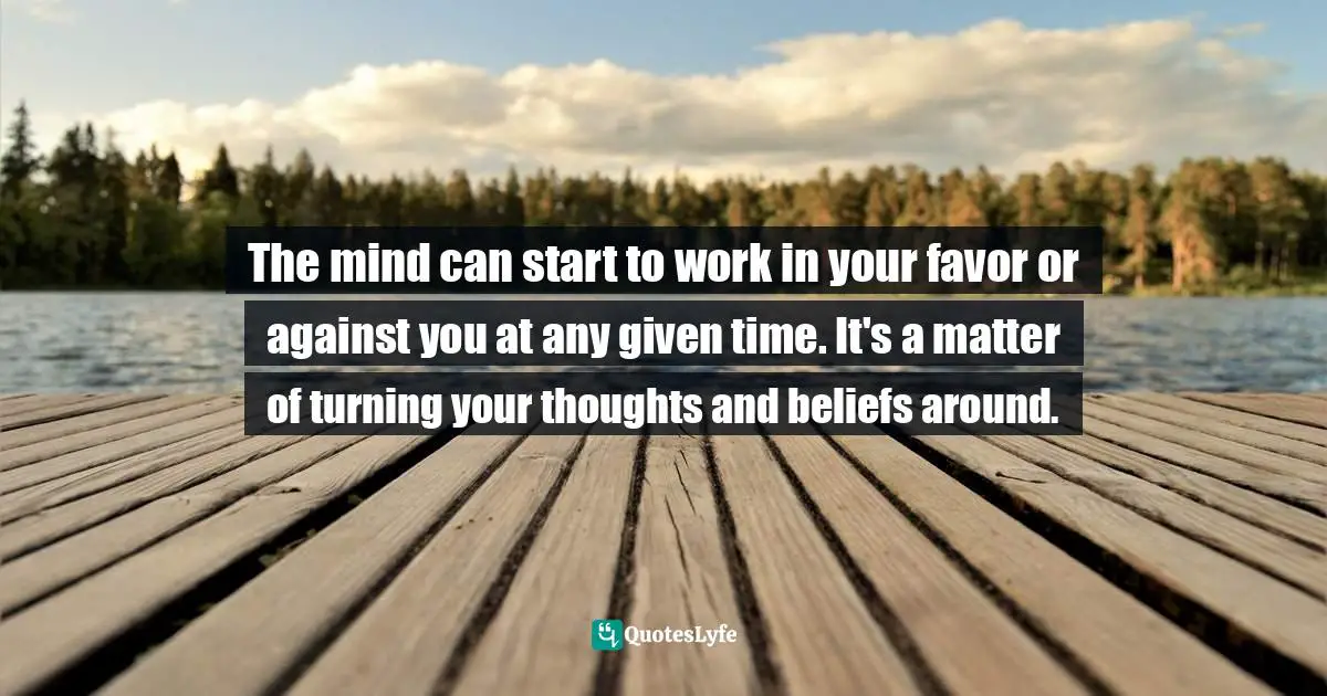 The mind can start to work in your favor or against you at any given time. It's a matter of turning your thoughts and beliefs around.