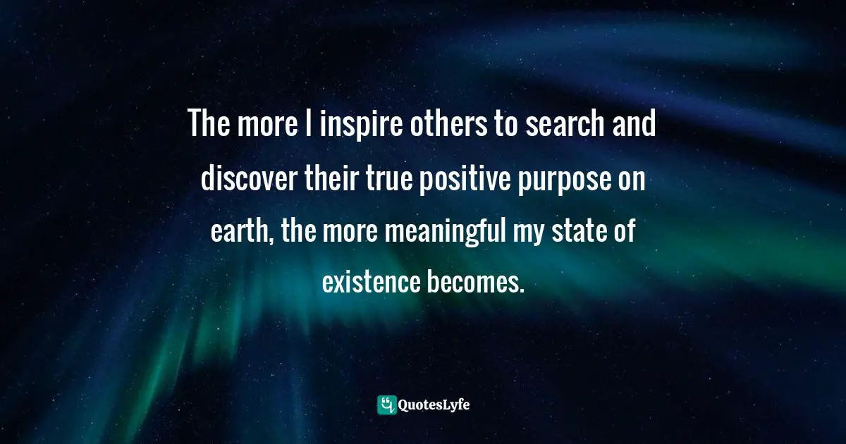 A Positive Purpose Quotes: "The more I inspire others to search and discover their true positive purpose on earth, the more meaningful my state of existence becomes."