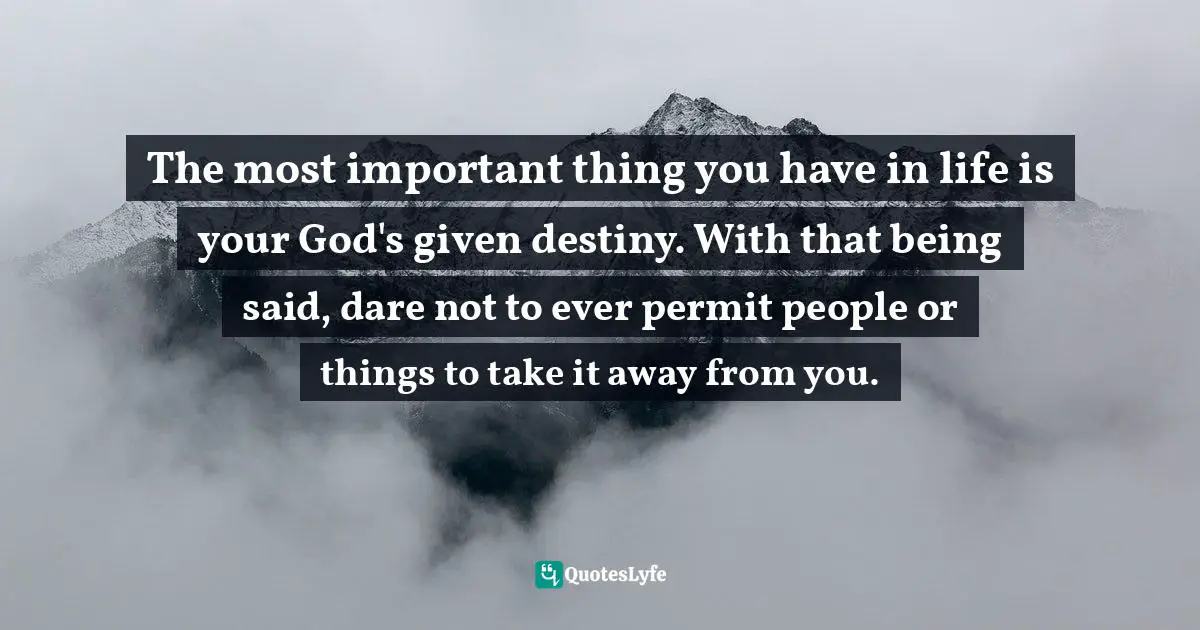 The most important thing you have in life is your God's given destiny. With that being said, dare not to ever permit people or things to take it away from you.