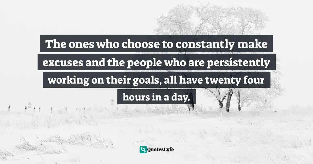 The ones who choose to constantly make excuses and the people who are persistently working on their goals, all have twenty four hours in a day.