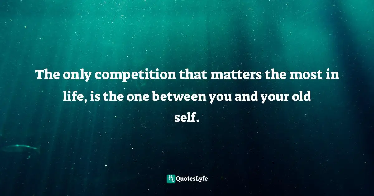The only competition that matters the most in life, is the one between you and your old self.