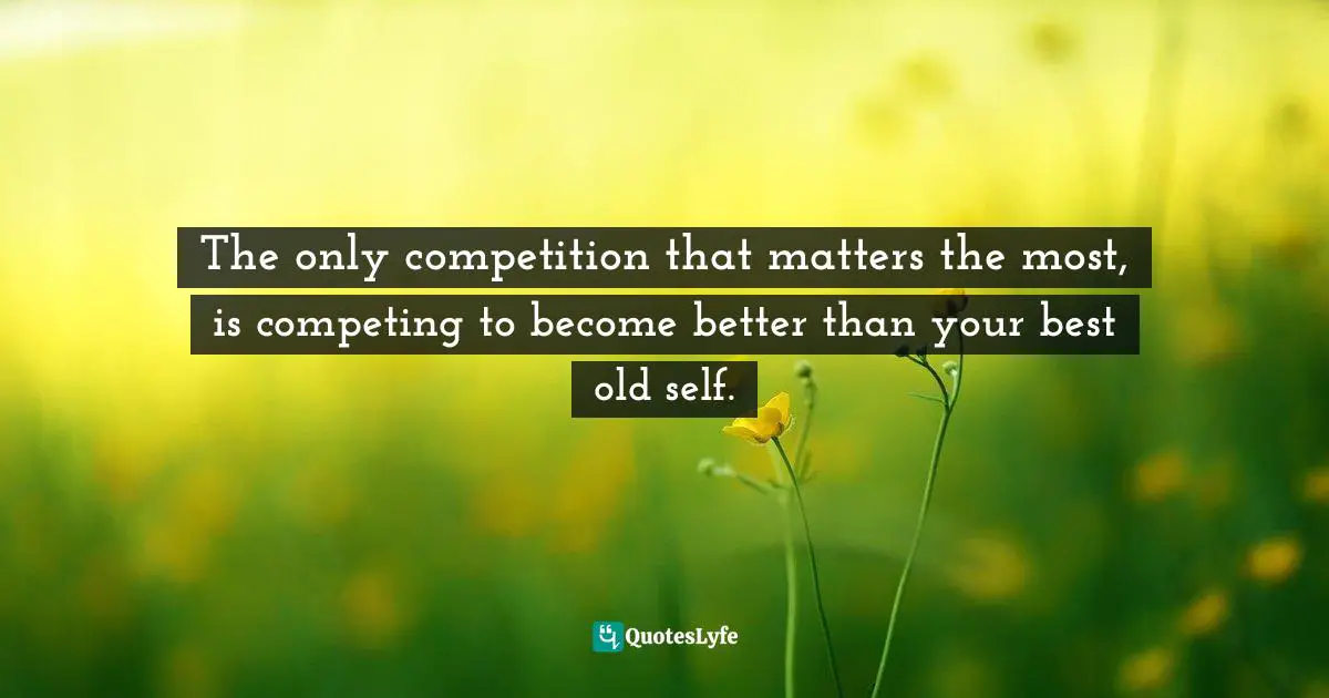The only competition that matters the most, is competing to become better than your best old self.