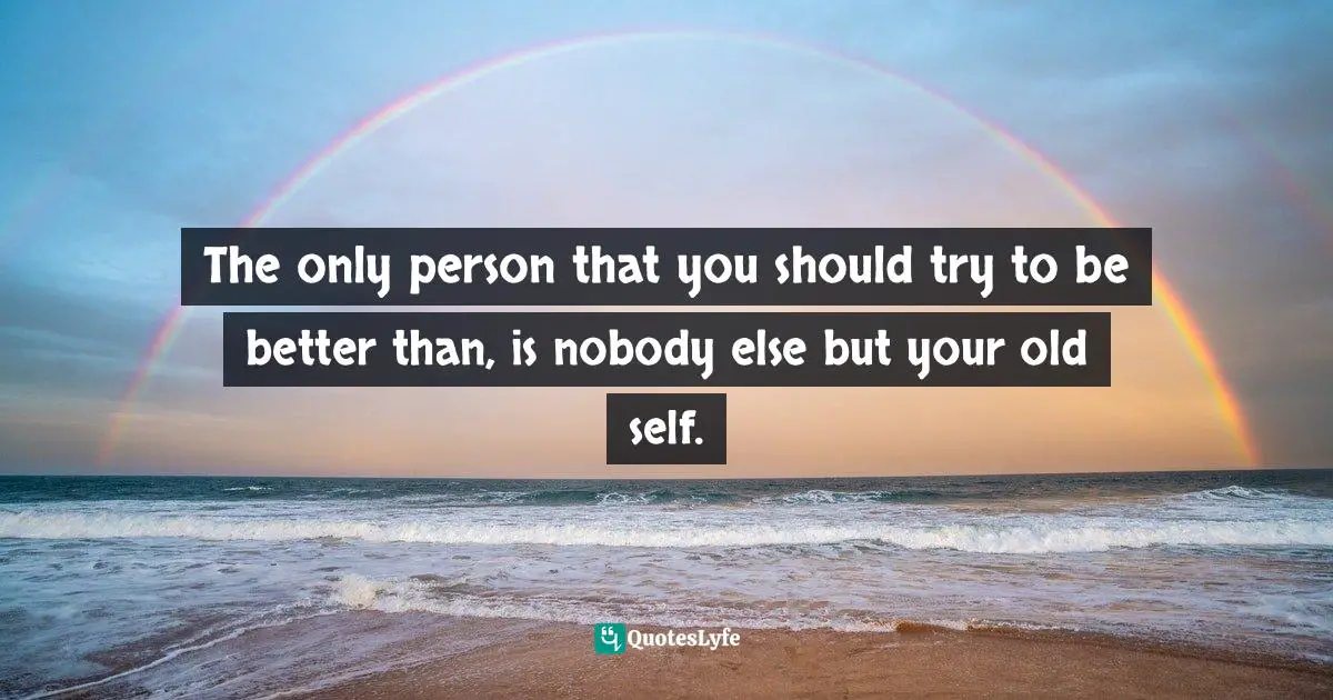The only person that you should try to be better than, is nobody else but your old self.