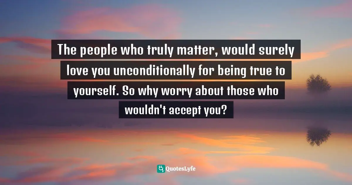 The people who truly matter, would surely love you unconditionally for being true to yourself. So why worry about those who wouldn't accept you?