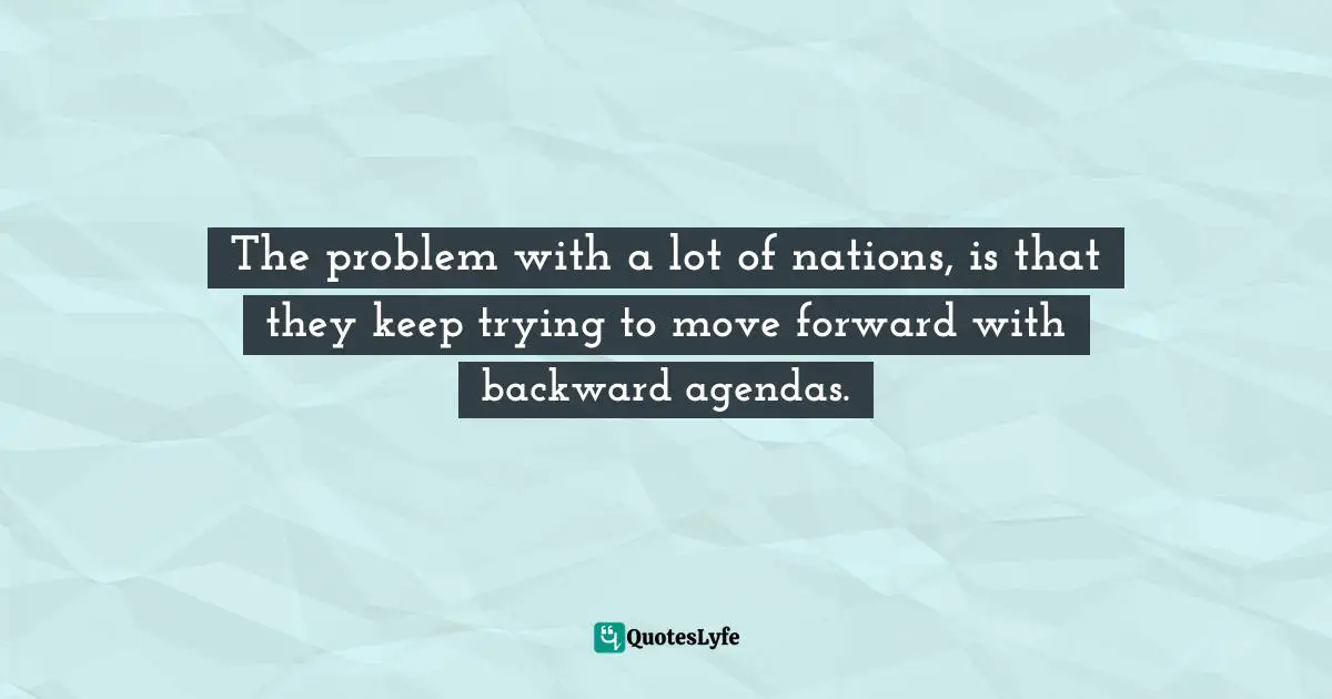 The problem with a lot of nations, is that they keep trying to move forward with backward agendas.