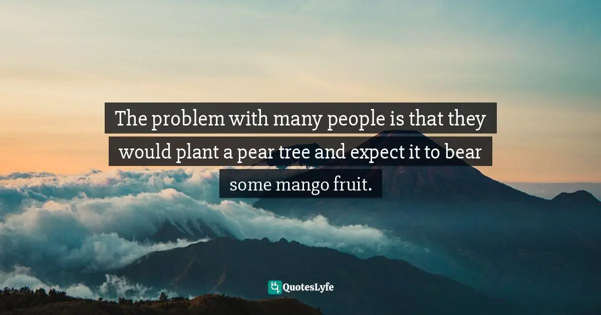 The problem with many people is that they would plant a pear tree and expect it to bear some mango fruit.