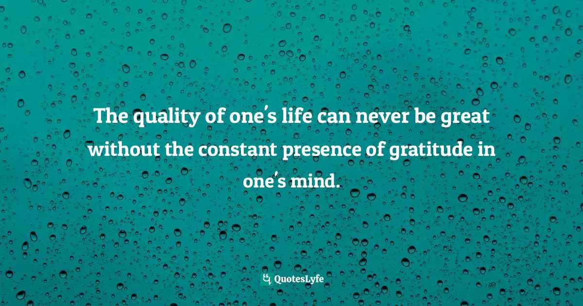 The quality of one's life can never be great without the constant presence of gratitude in one's mind.