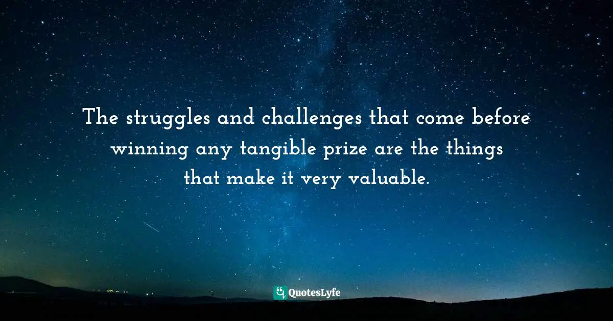 The struggles and challenges that come before winning any tangible prize are the things that make it very valuable.