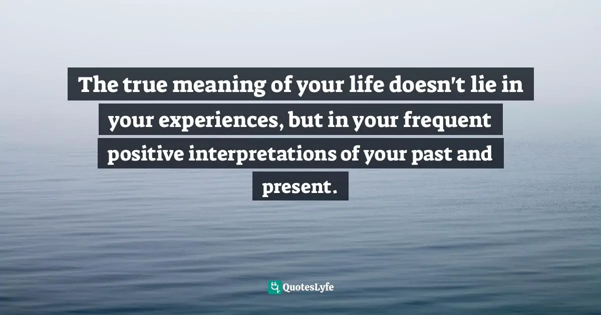 The true meaning of your life doesn't lie in your experiences, but in your frequent positive interpretations of your past and present.