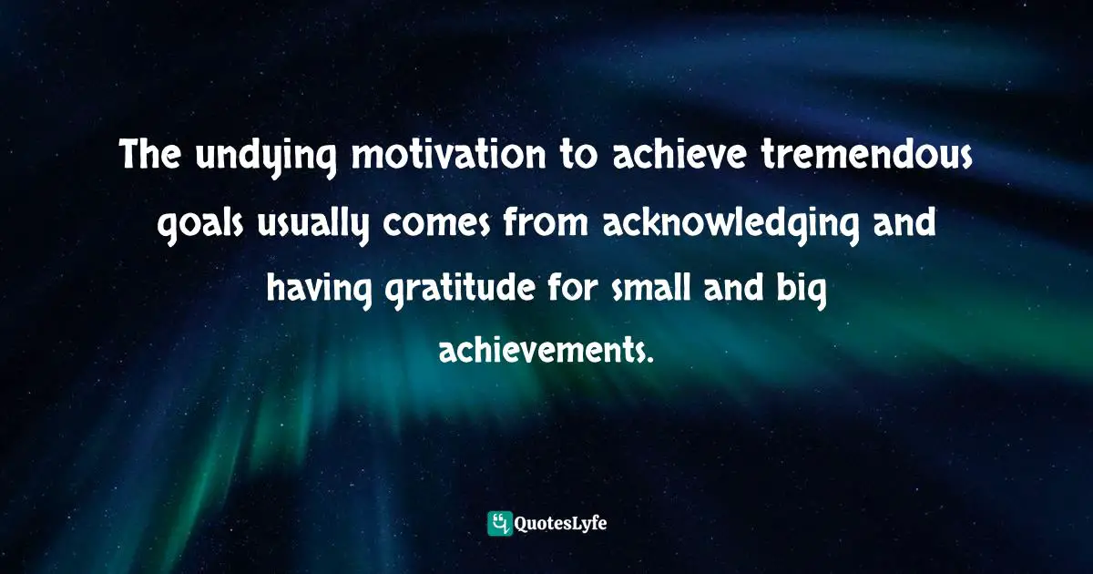 The undying motivation to achieve tremendous goals usually comes from acknowledging and having gratitude for small and big achievements.