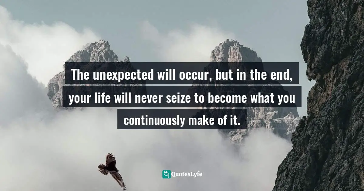 The unexpected will occur, but in the end, your life will never seize to become what you continuously make of it.