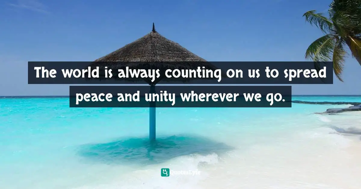 The world is always counting on us to spread peace and unity wherever we go.