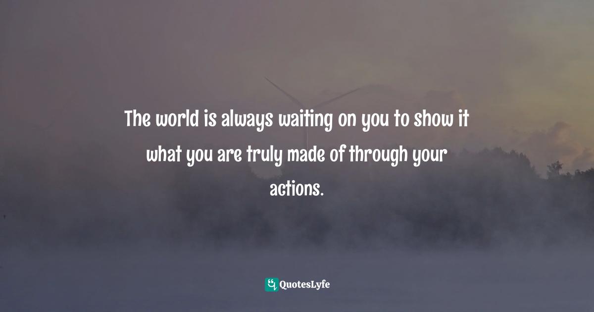 The world is always waiting on you to show it what you are truly made of through your actions.