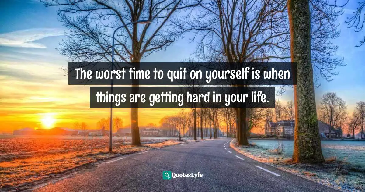 The worst time to quit on yourself is when things are getting hard in your life.