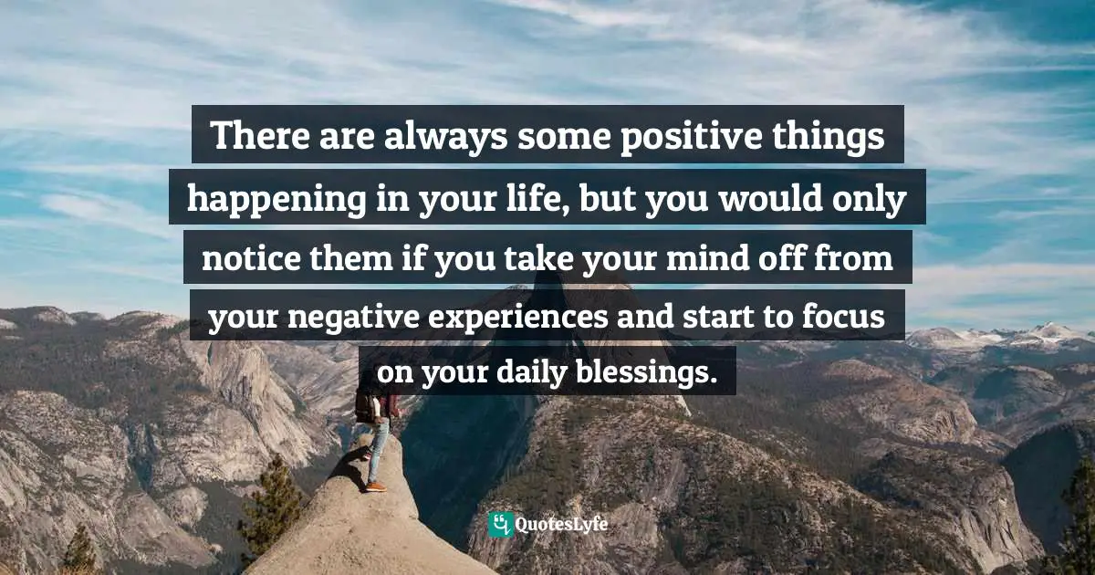There are always some positive things happening in your life, but you would only notice them if you take your mind off from your negative experiences and start to focus on your daily blessings.