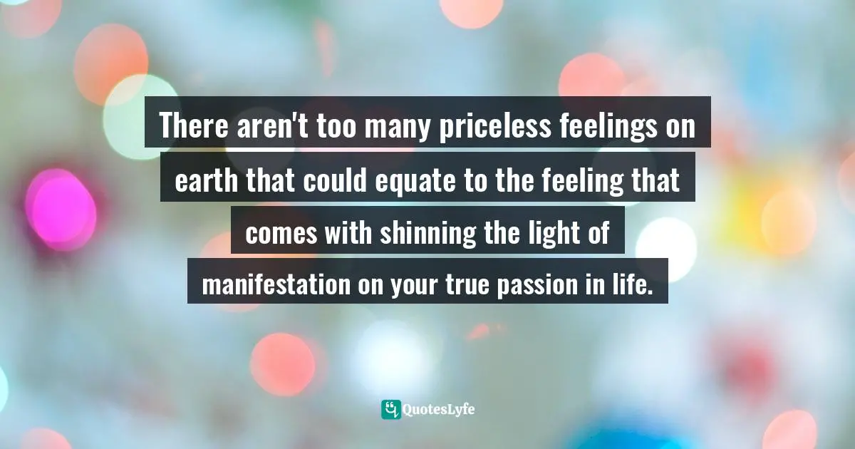 There aren't too many priceless feelings on earth that could equate to the feeling that comes with shinning the light of manifestation on your true passion in life.