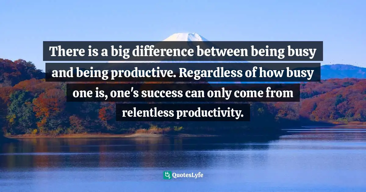 There is a big difference between being busy and being productive. Regardless of how busy one is, one's success can only come from relentless productivity.
